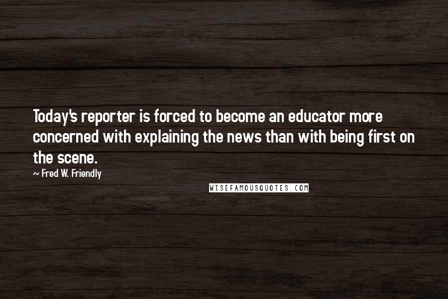 Fred W. Friendly Quotes: Today's reporter is forced to become an educator more concerned with explaining the news than with being first on the scene.