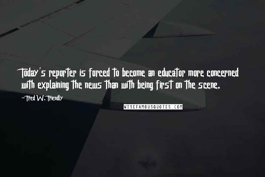 Fred W. Friendly Quotes: Today's reporter is forced to become an educator more concerned with explaining the news than with being first on the scene.