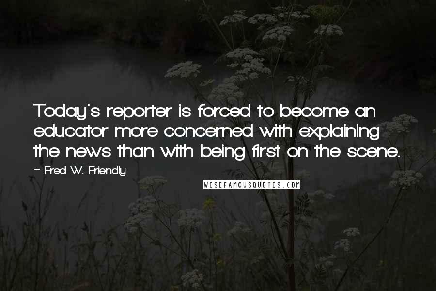Fred W. Friendly Quotes: Today's reporter is forced to become an educator more concerned with explaining the news than with being first on the scene.