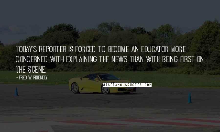 Fred W. Friendly Quotes: Today's reporter is forced to become an educator more concerned with explaining the news than with being first on the scene.