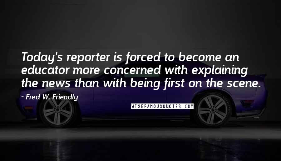 Fred W. Friendly Quotes: Today's reporter is forced to become an educator more concerned with explaining the news than with being first on the scene.