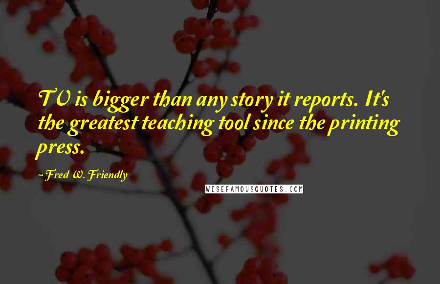 Fred W. Friendly Quotes: TV is bigger than any story it reports. It's the greatest teaching tool since the printing press.