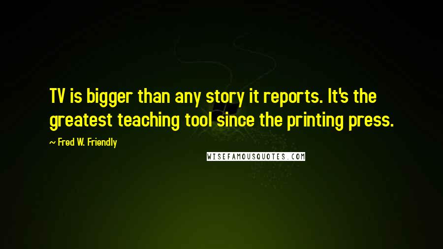 Fred W. Friendly Quotes: TV is bigger than any story it reports. It's the greatest teaching tool since the printing press.