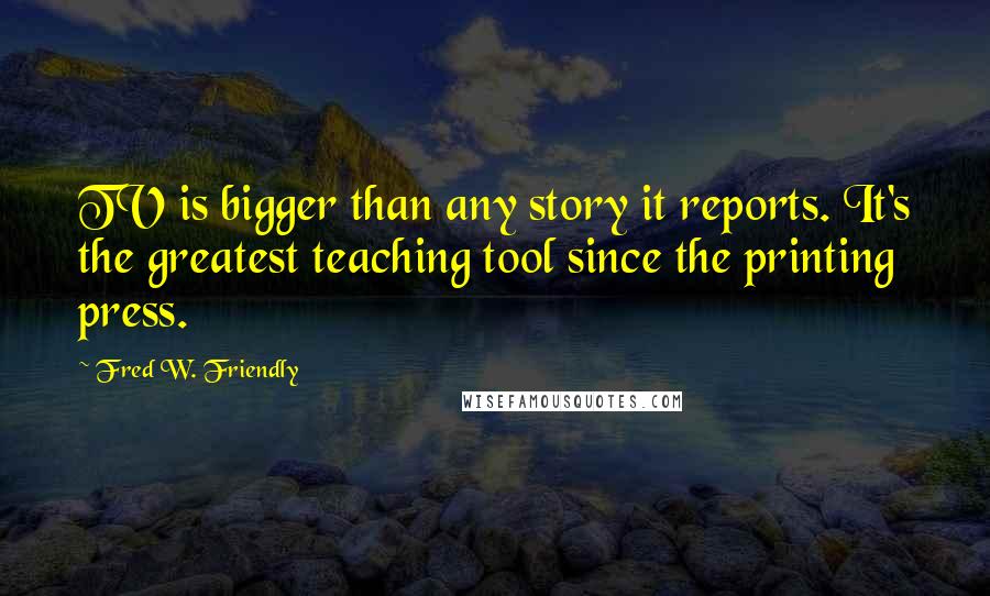 Fred W. Friendly Quotes: TV is bigger than any story it reports. It's the greatest teaching tool since the printing press.