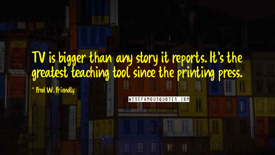 Fred W. Friendly Quotes: TV is bigger than any story it reports. It's the greatest teaching tool since the printing press.