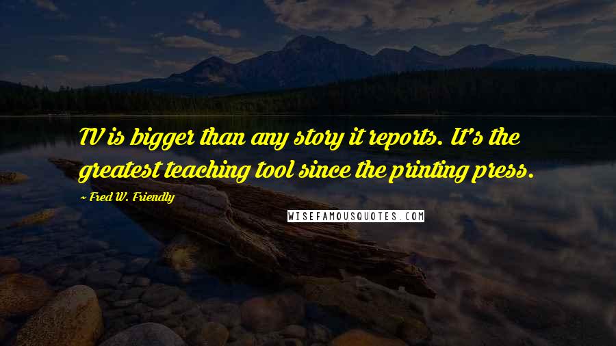 Fred W. Friendly Quotes: TV is bigger than any story it reports. It's the greatest teaching tool since the printing press.