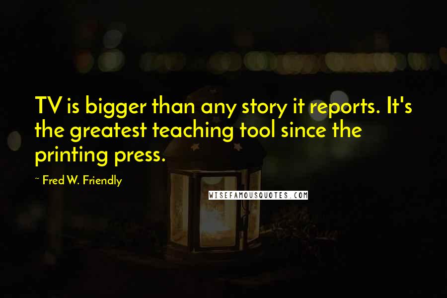 Fred W. Friendly Quotes: TV is bigger than any story it reports. It's the greatest teaching tool since the printing press.