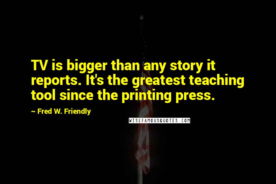 Fred W. Friendly Quotes: TV is bigger than any story it reports. It's the greatest teaching tool since the printing press.
