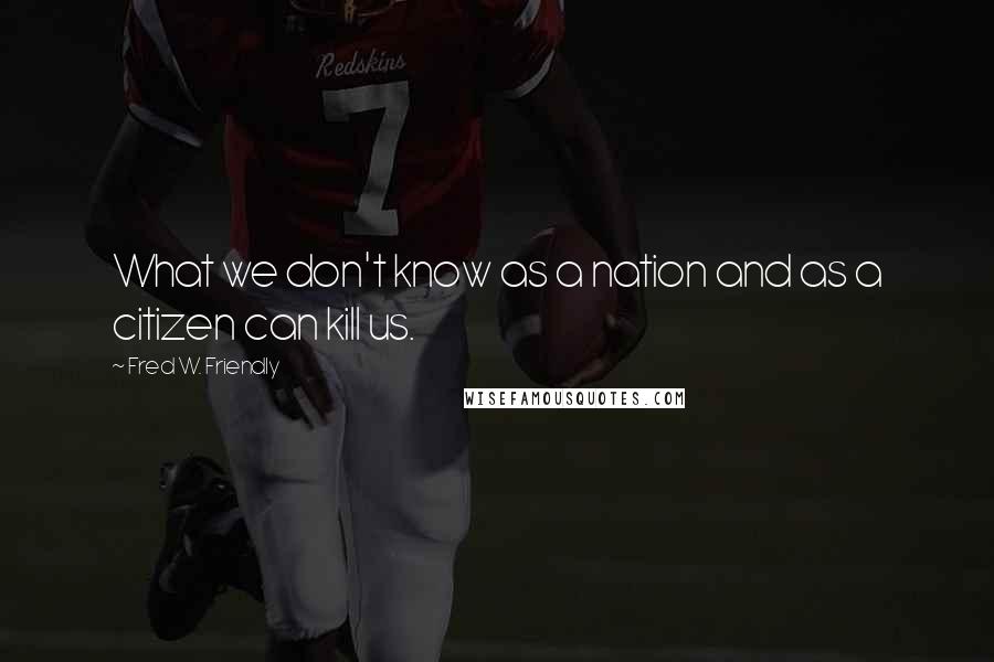 Fred W. Friendly Quotes: What we don't know as a nation and as a citizen can kill us.