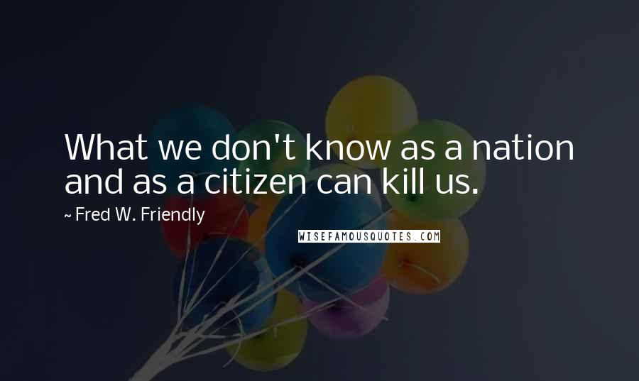 Fred W. Friendly Quotes: What we don't know as a nation and as a citizen can kill us.