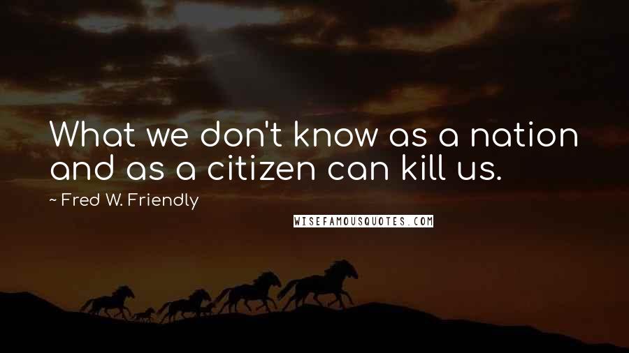 Fred W. Friendly Quotes: What we don't know as a nation and as a citizen can kill us.