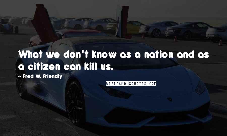 Fred W. Friendly Quotes: What we don't know as a nation and as a citizen can kill us.
