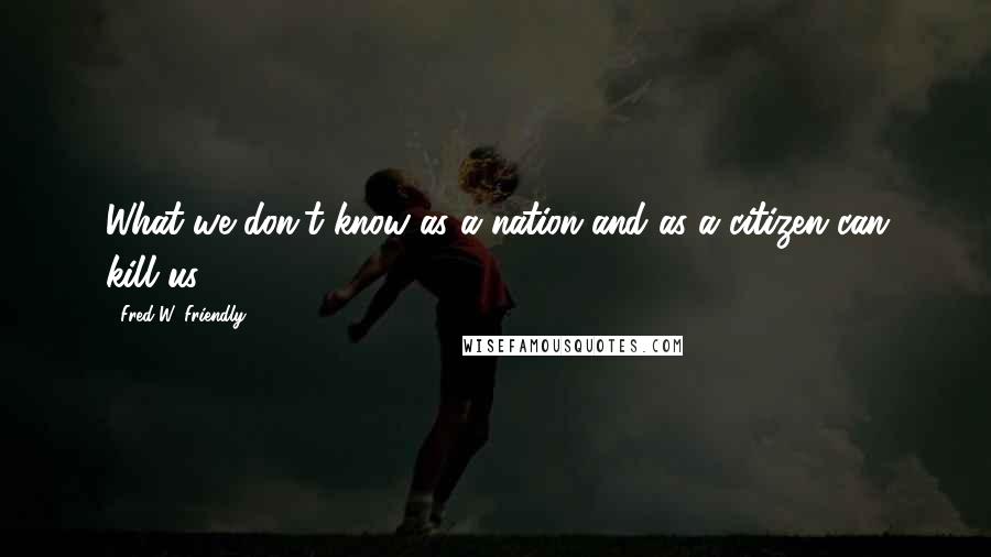 Fred W. Friendly Quotes: What we don't know as a nation and as a citizen can kill us.