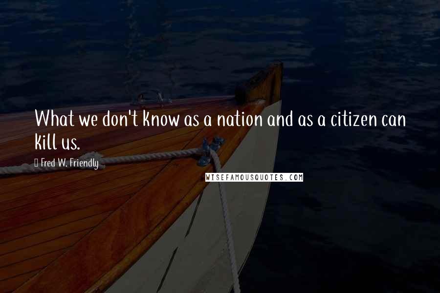 Fred W. Friendly Quotes: What we don't know as a nation and as a citizen can kill us.