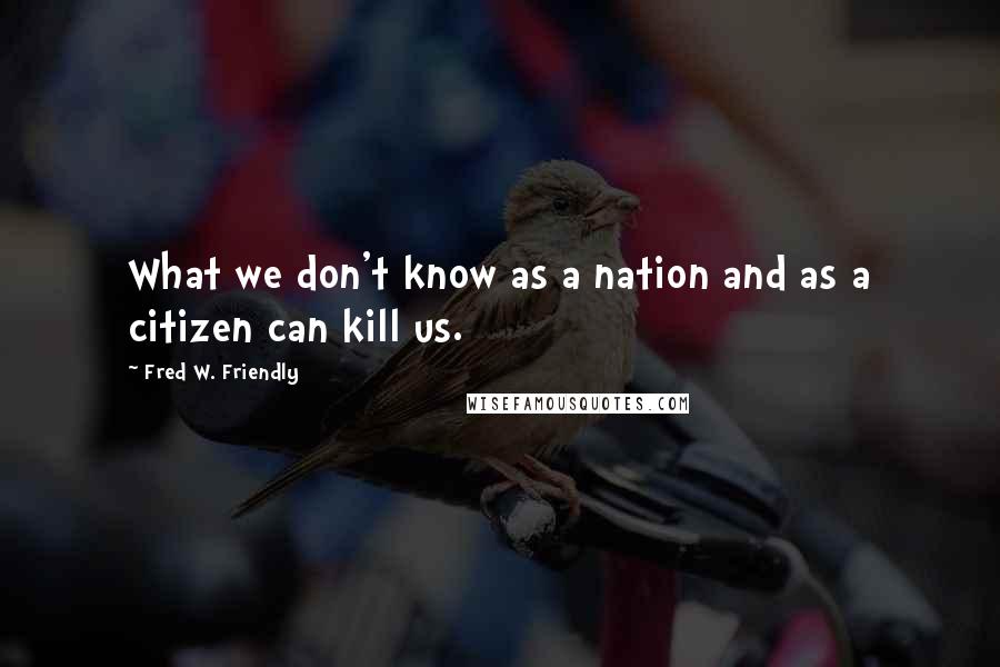 Fred W. Friendly Quotes: What we don't know as a nation and as a citizen can kill us.