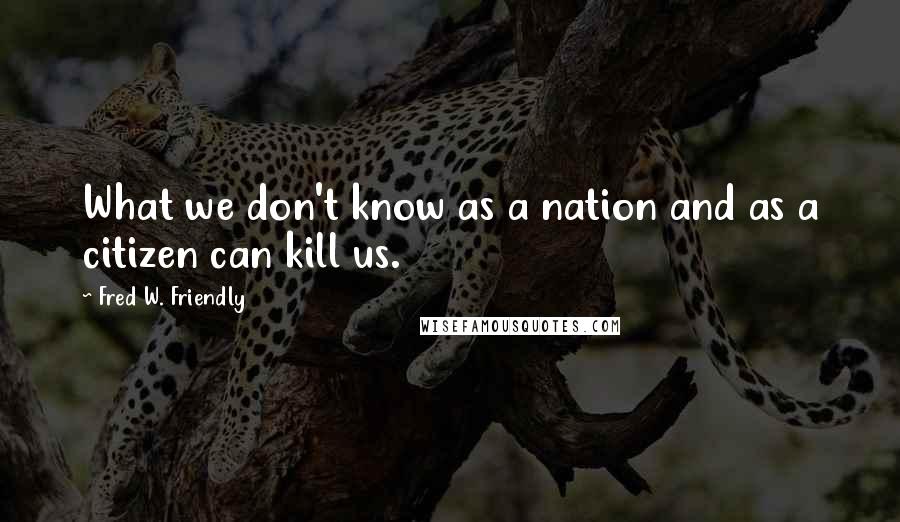 Fred W. Friendly Quotes: What we don't know as a nation and as a citizen can kill us.