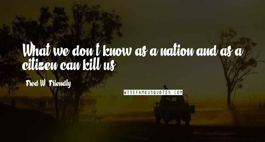 Fred W. Friendly Quotes: What we don't know as a nation and as a citizen can kill us.