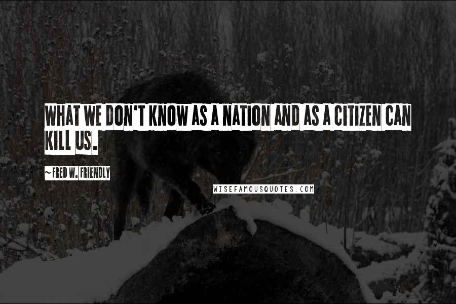 Fred W. Friendly Quotes: What we don't know as a nation and as a citizen can kill us.