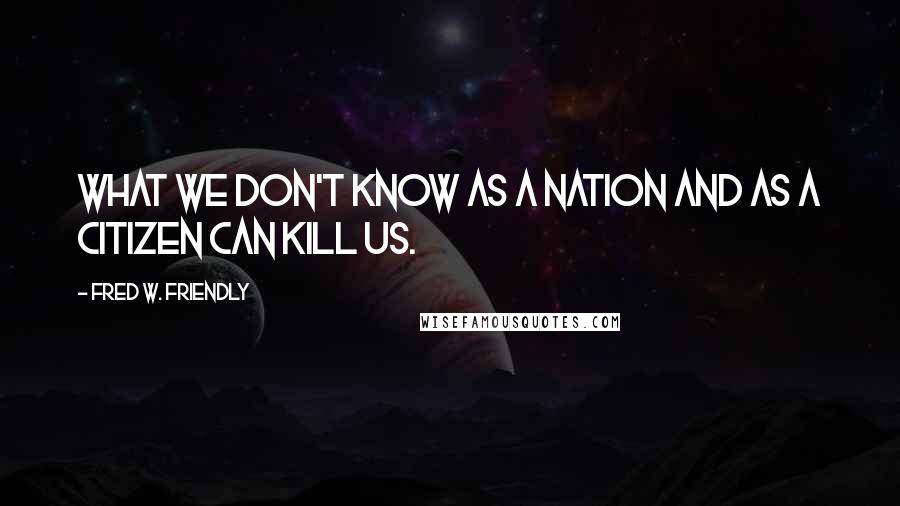 Fred W. Friendly Quotes: What we don't know as a nation and as a citizen can kill us.