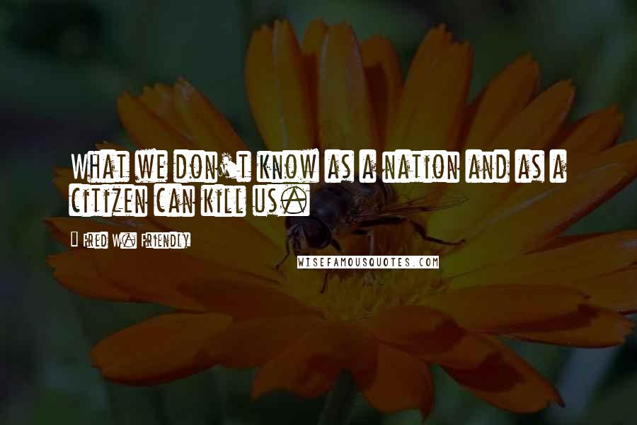 Fred W. Friendly Quotes: What we don't know as a nation and as a citizen can kill us.