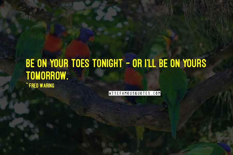 Fred Waring Quotes: Be on your toes tonight - or I'll be on yours tomorrow.