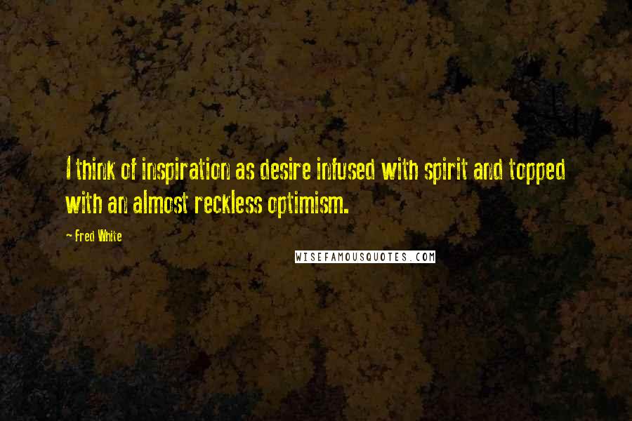 Fred White Quotes: I think of inspiration as desire infused with spirit and topped with an almost reckless optimism.