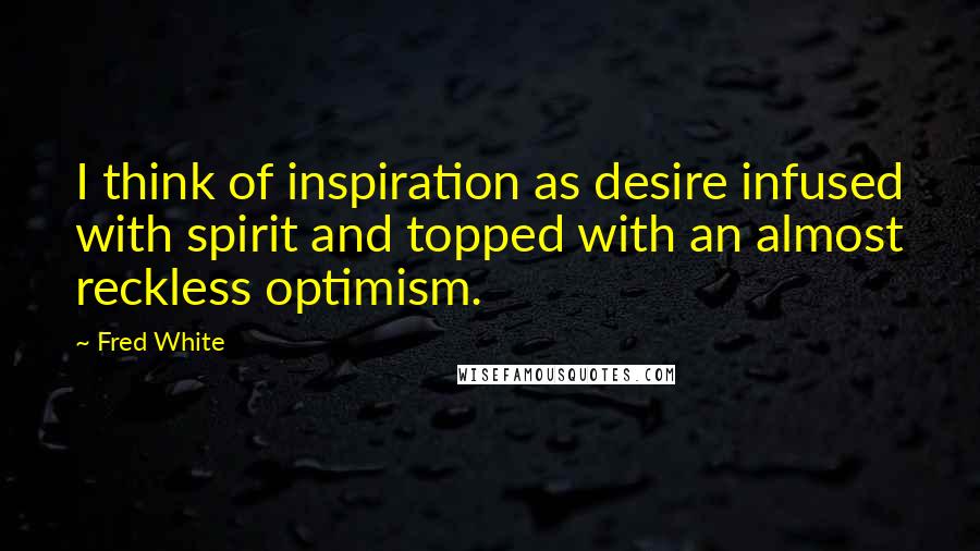 Fred White Quotes: I think of inspiration as desire infused with spirit and topped with an almost reckless optimism.