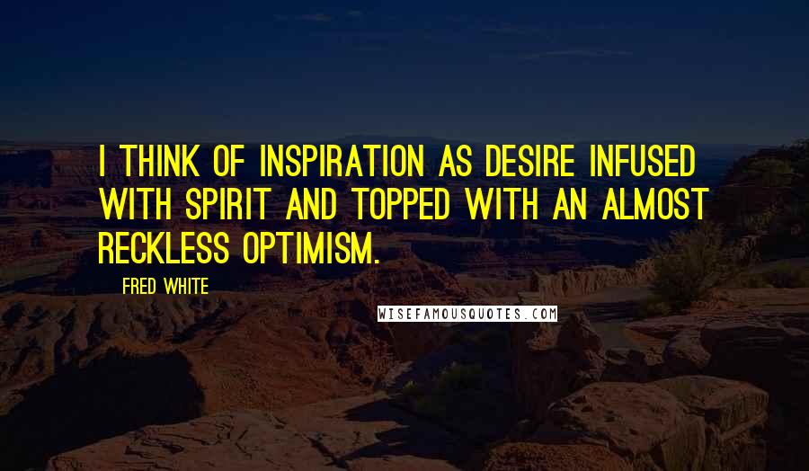 Fred White Quotes: I think of inspiration as desire infused with spirit and topped with an almost reckless optimism.