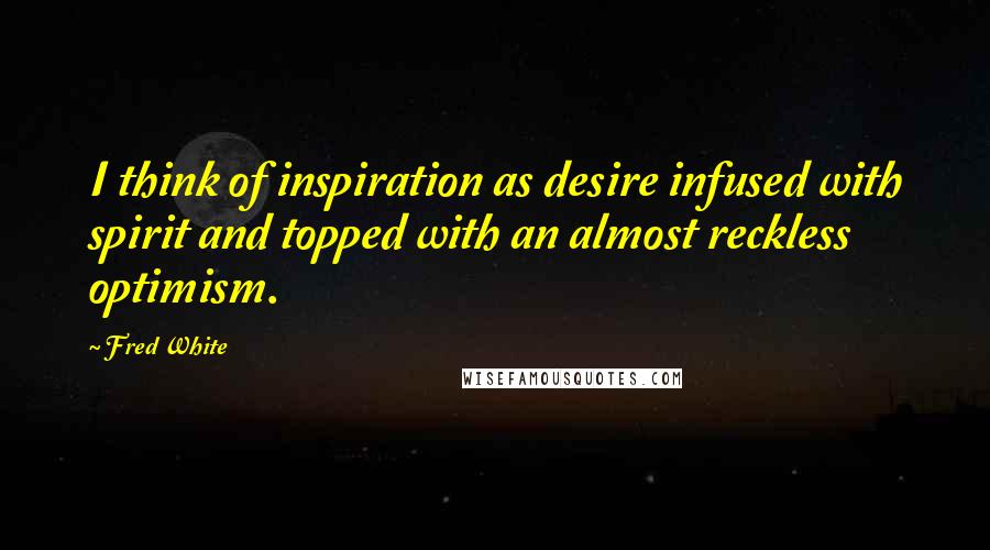 Fred White Quotes: I think of inspiration as desire infused with spirit and topped with an almost reckless optimism.