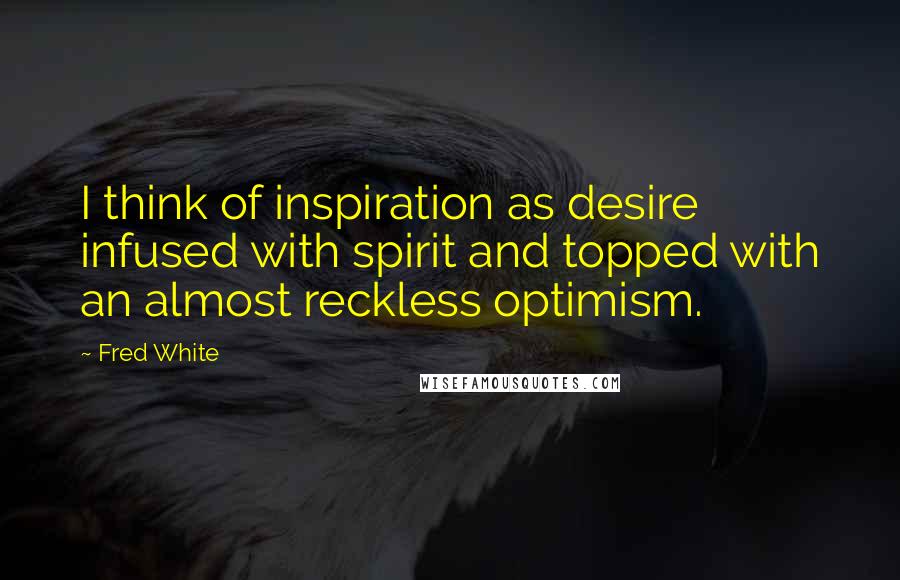 Fred White Quotes: I think of inspiration as desire infused with spirit and topped with an almost reckless optimism.