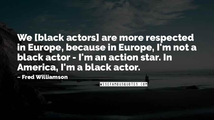 Fred Williamson Quotes: We [black actors] are more respected in Europe, because in Europe, I'm not a black actor - I'm an action star. In America, I'm a black actor.