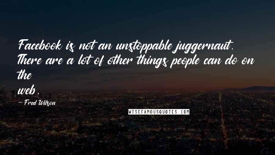 Fred Wilson Quotes: Facebook is not an unstoppable juggernaut. There are a lot of other things people can do on the web.