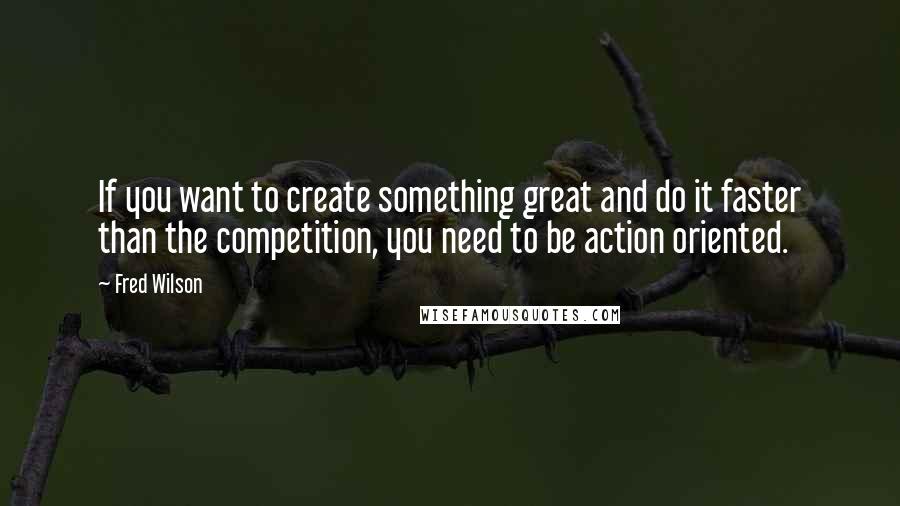 Fred Wilson Quotes: If you want to create something great and do it faster than the competition, you need to be action oriented.
