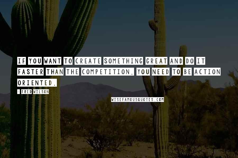 Fred Wilson Quotes: If you want to create something great and do it faster than the competition, you need to be action oriented.
