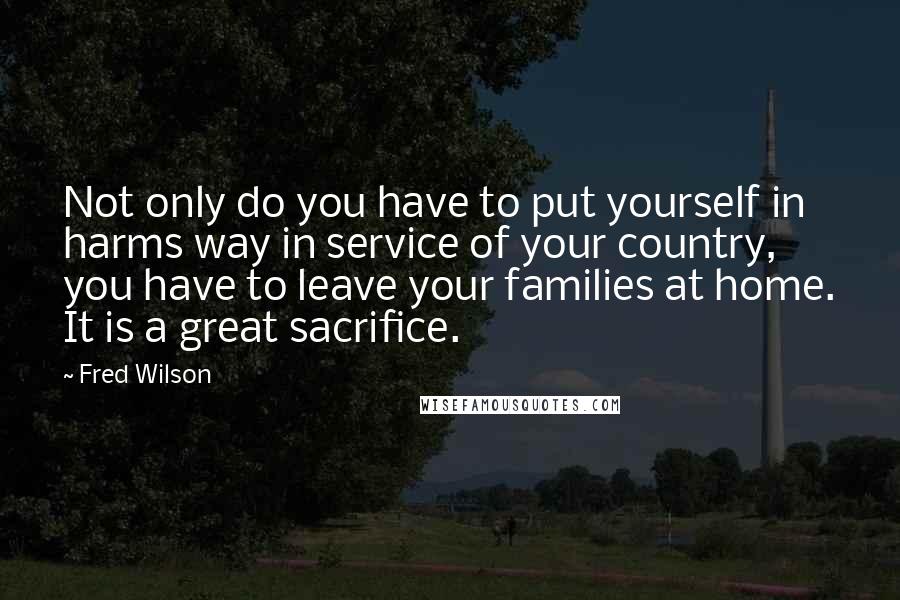 Fred Wilson Quotes: Not only do you have to put yourself in harms way in service of your country, you have to leave your families at home. It is a great sacrifice.