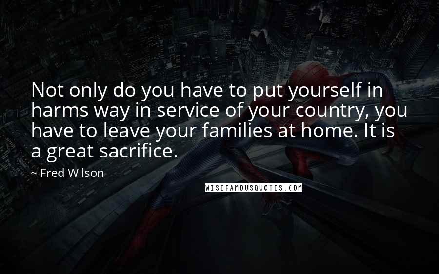 Fred Wilson Quotes: Not only do you have to put yourself in harms way in service of your country, you have to leave your families at home. It is a great sacrifice.