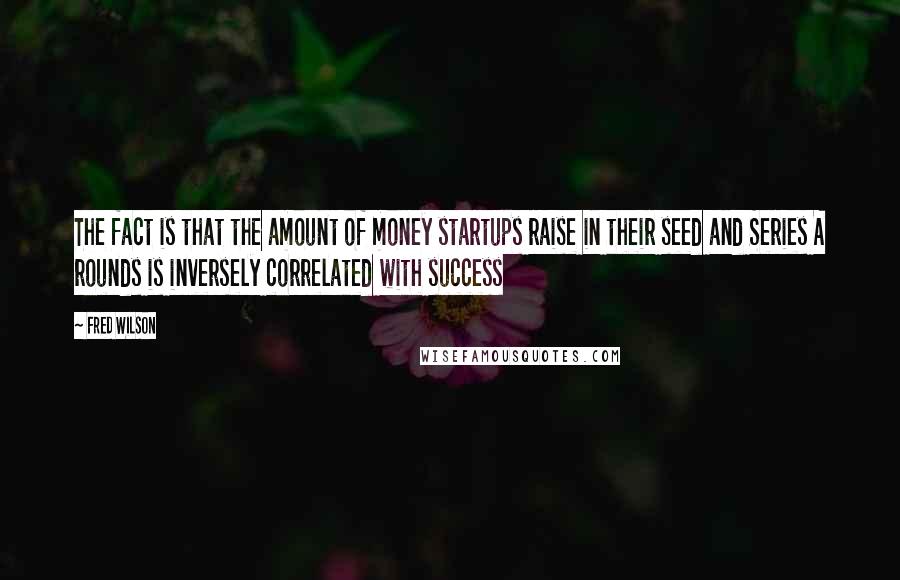 Fred Wilson Quotes: The fact is that the amount of money startups raise in their seed and Series A rounds is inversely correlated with success