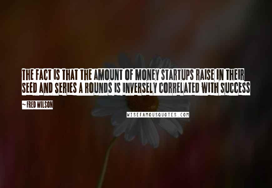 Fred Wilson Quotes: The fact is that the amount of money startups raise in their seed and Series A rounds is inversely correlated with success