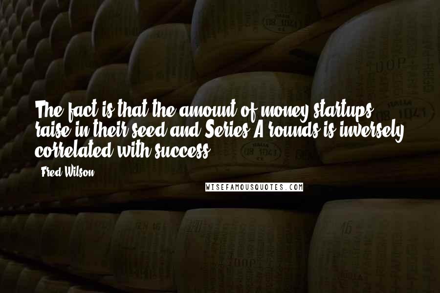 Fred Wilson Quotes: The fact is that the amount of money startups raise in their seed and Series A rounds is inversely correlated with success