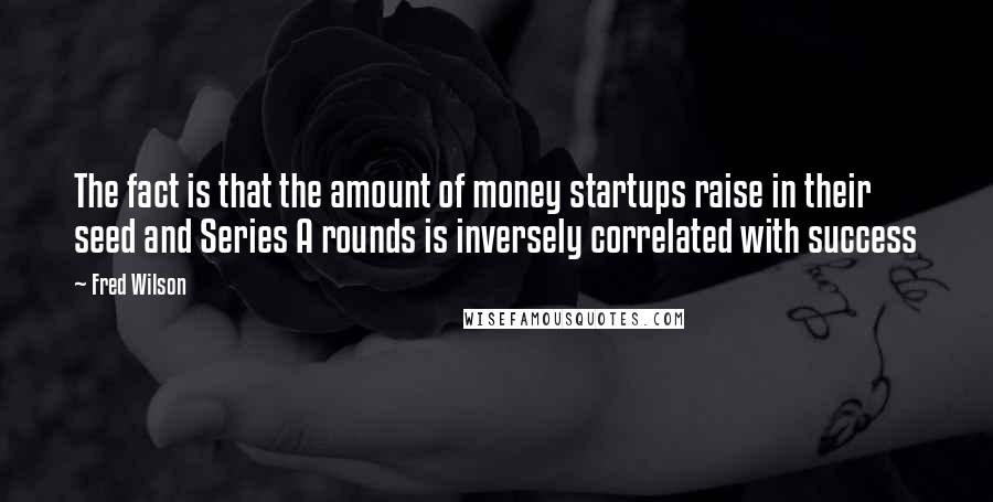 Fred Wilson Quotes: The fact is that the amount of money startups raise in their seed and Series A rounds is inversely correlated with success