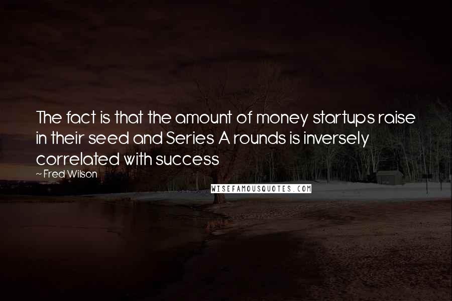 Fred Wilson Quotes: The fact is that the amount of money startups raise in their seed and Series A rounds is inversely correlated with success