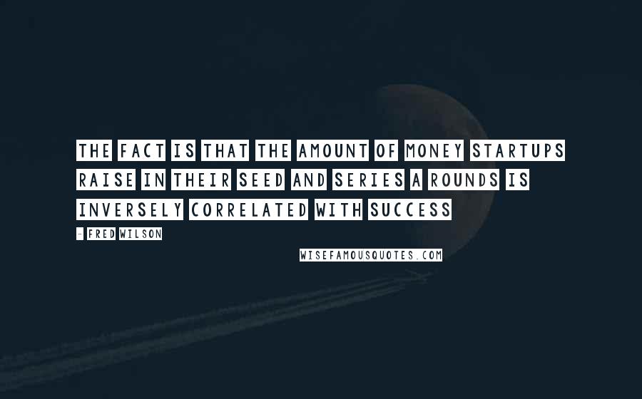 Fred Wilson Quotes: The fact is that the amount of money startups raise in their seed and Series A rounds is inversely correlated with success