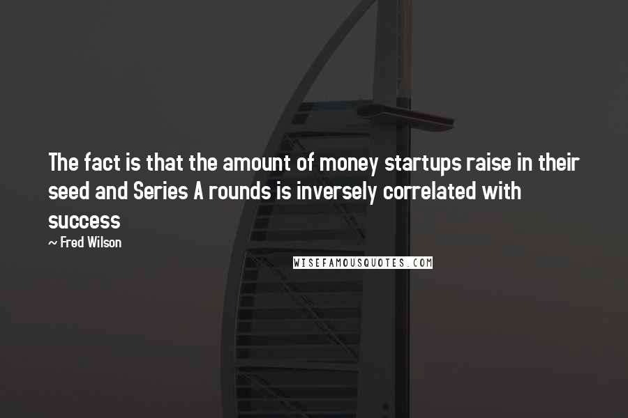 Fred Wilson Quotes: The fact is that the amount of money startups raise in their seed and Series A rounds is inversely correlated with success