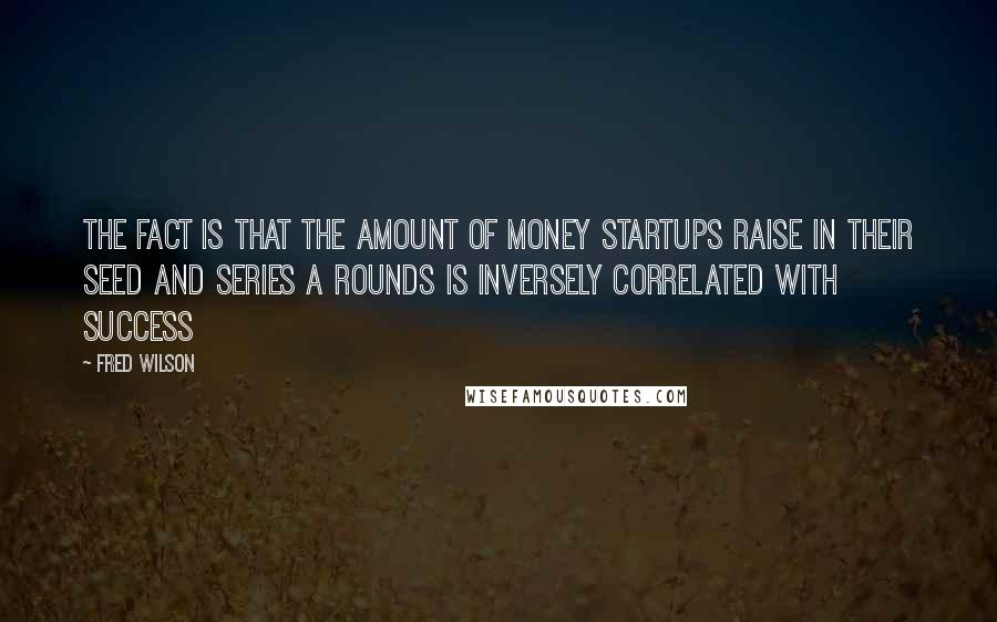 Fred Wilson Quotes: The fact is that the amount of money startups raise in their seed and Series A rounds is inversely correlated with success