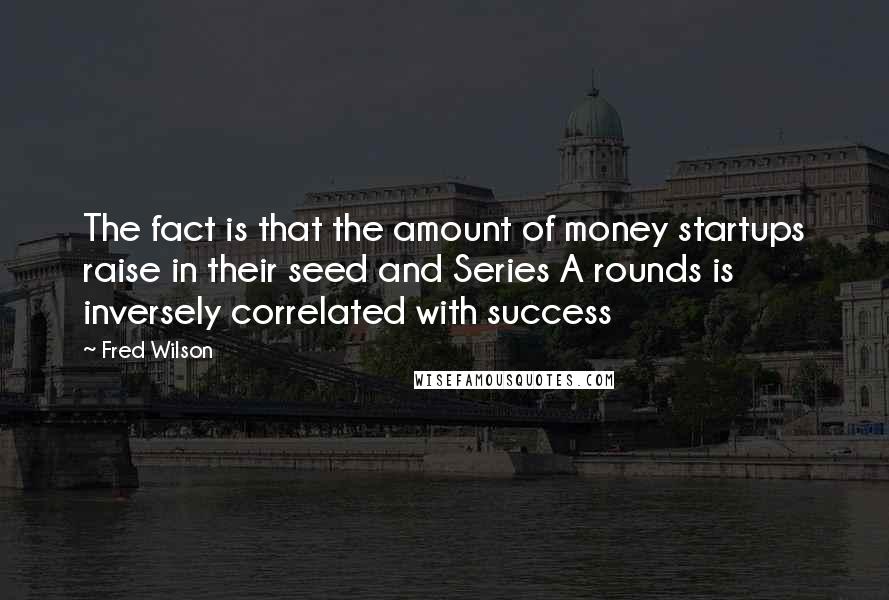 Fred Wilson Quotes: The fact is that the amount of money startups raise in their seed and Series A rounds is inversely correlated with success