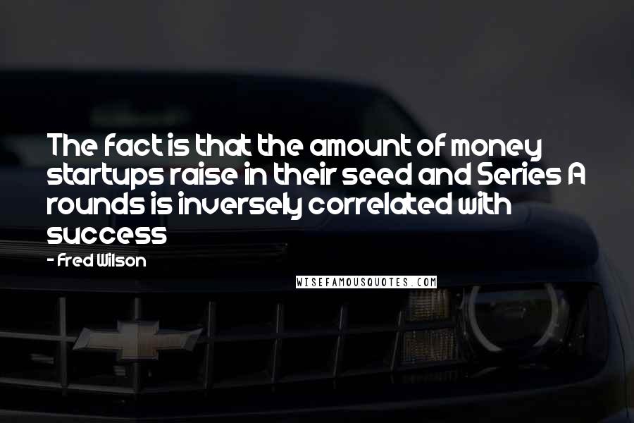 Fred Wilson Quotes: The fact is that the amount of money startups raise in their seed and Series A rounds is inversely correlated with success