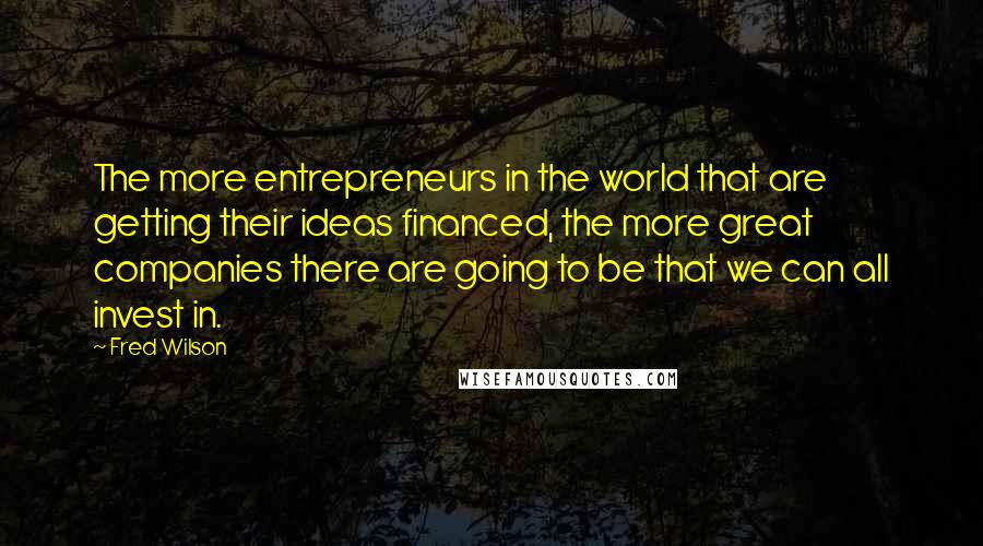 Fred Wilson Quotes: The more entrepreneurs in the world that are getting their ideas financed, the more great companies there are going to be that we can all invest in.