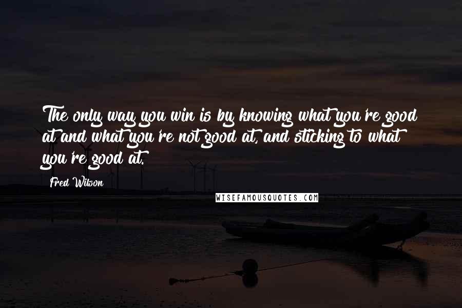 Fred Wilson Quotes: The only way you win is by knowing what you're good at and what you're not good at, and sticking to what you're good at.