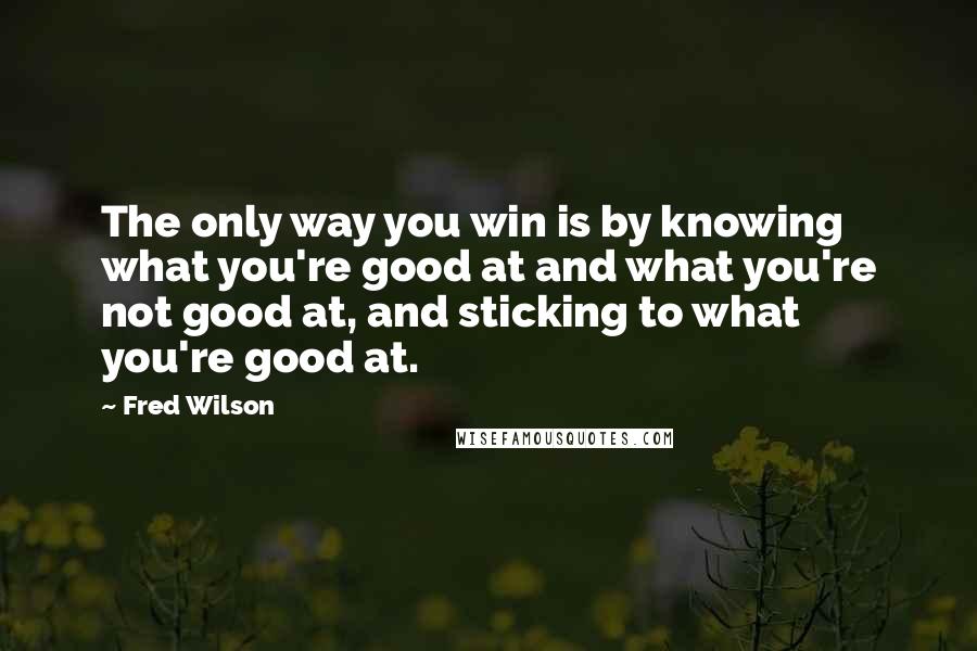 Fred Wilson Quotes: The only way you win is by knowing what you're good at and what you're not good at, and sticking to what you're good at.
