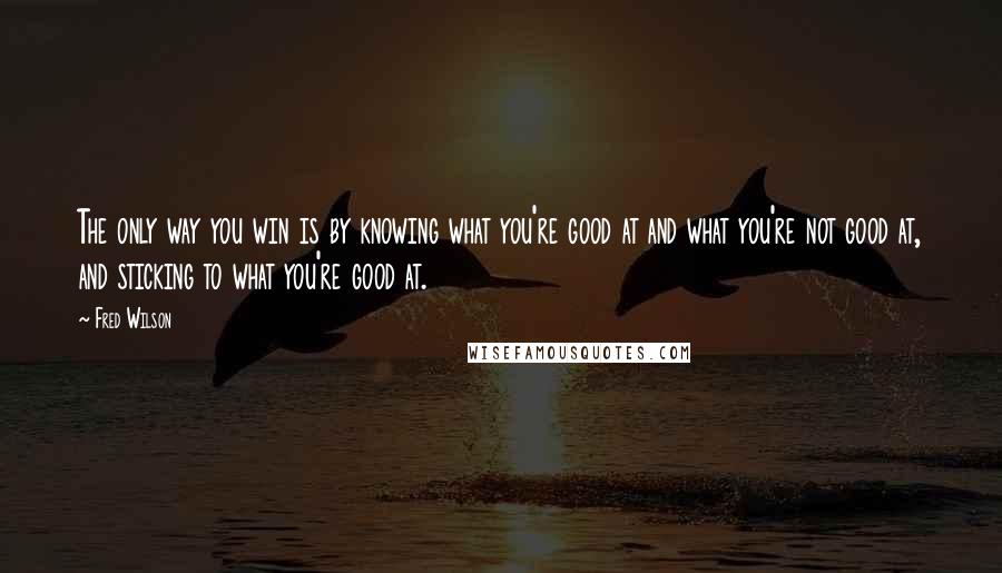 Fred Wilson Quotes: The only way you win is by knowing what you're good at and what you're not good at, and sticking to what you're good at.